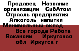 Продавец › Название организации ­ СибАтом › Отрасль предприятия ­ Алкоголь, напитки › Минимальный оклад ­ 16 000 - Все города Работа » Вакансии   . Иркутская обл.,Иркутск г.